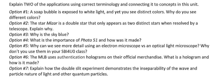 Explain TWO of the applications using correct terminology and connecting it to concepts in this unit.
Option #1: A soap bubble is exposed to white light, and yet you see distinct colors. Why do you see
different colors?
Option #2: The star Mizar is a double star that only appears as two distinct stars when resolved by a
telescope. Explain why.
Option #3: Why is the sky blue?
Option #4: What is the importance of Photo 51 and how was it made?
Option #5: Why can we see more detail using an electron microscope vs an optical light microscope? Why
don't you use them in your SBI4U0 class?
Option #6: The MLB uses authentication holograms on their official merchandise. What is a hologram and
how is it made?
Option #7: Explain how the double slit experiment demonstrates the inseparability of the wave and
particle nature of light and other quantum particles.