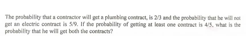 The probability that a contractor will get a plumbing contract, is 2/3 and the probability that he will not
get an electric contract is 5/9. If the probability of getting at least one contract is 4/5, what is the
probability that he will get both the contracts?
