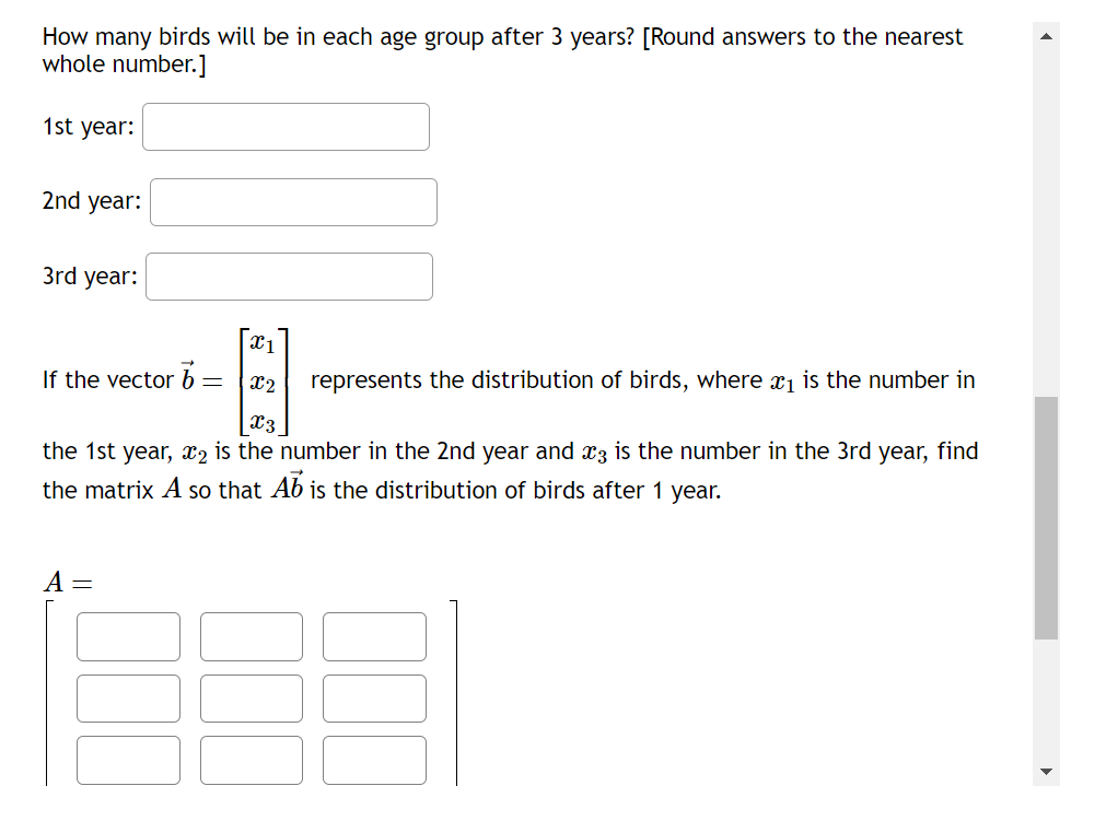 How many birds will be in each age group after 3 years? [Round answers to the nearest
whole number.]
1st year:
2nd year:
3rd year:
x1
If the vector b
=
x2
represents the distribution of birds, where x1 is the number in
X3
the 1st year, x2 is the number in the 2nd year and x3 is the number in the 3rd year, find
the matrix A so that Ab is the distribution of birds after 1 year.
A =