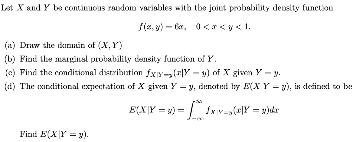 Let X and Y be continuous random variables with the joint probability density function
f (x, y) = 6x, 0 < x < y < 1.
(a) Draw the domain of (X, Y)
(b) Find the marginal probability density function of Y.
(c) Find the conditional distribution fx|Y=y(x|Y = y) of X given Y = y.
(d) The conditional expectation of X given Y
= y, denoted by E(X|Y = y), is defined to be
E(X|Y = y)
fx]Y=y(x|Y = y)dx
Find E(X|Y = y).
