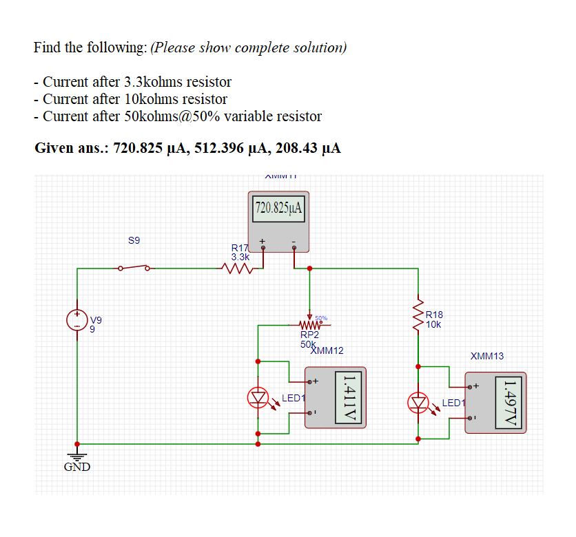 Find the following: (Please show complete solution)
- Current after 3.3kohms resistor
- Current after 1Okohms resistor
- Current after 50kohms@50% variable resistor
Given ans.: 720.825 µA, 512.396 µµA, 208.43 µA
AIVIIVI II
720.825µA
S9
R17
3.3k
R18
10k
50%
V9
www
RP2
50k.
RMM12
XMM13
LED
LED1
1.497V
1.411V
