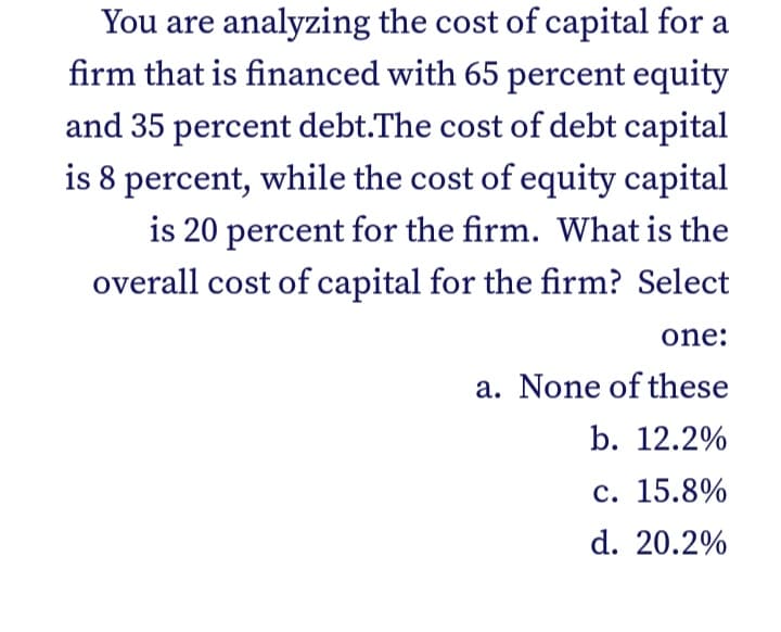 You are analyzing the cost of capital for a
firm that is financed with 65 percent equity
and 35 percent debt.The cost of debt capital
is 8 percent, while the cost of equity capital
is 20 percent for the firm. What is the
overall cost of capital for the firm? Select
one:
a. None of these
b. 12.2%
с. 15.8%
d. 20.2%
