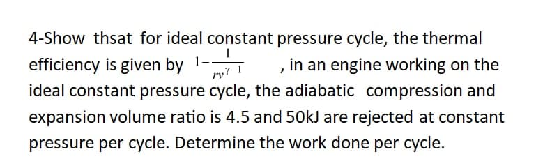 4-Show thsat for ideal constant pressure cycle, the thermal
efficiency is given by 1-
in an engine working on the
ideal constant pressure cycle, the adiabatic compression and
expansion volume ratio is 4.5 and 50kJ are rejected at constant
pressure per cycle. Determine the work done per cycle.
