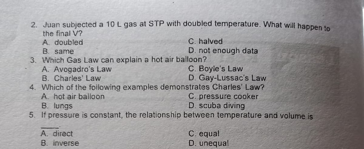2. Juan subjected a 10 L gas at STP with doubled temperature. What will happen te
the final V?
A. doubled
C. halved
D. not enough data
B. same
3. Which Gas Law can explain a hot air balloon?
A. Avogadro's Law
B. Charles' Law
4. Which of the following examples demonstrates Charles' Law?
A. hot air balloon
B. lungs
5. If pressure is constant, the relationship between temperature and volume is
C. Boyle's Law
D. Gay-Lussac's Law
C. pressure cooker
D. scuba diving
C. equal
D. unequal
A. direct
B. inverse
