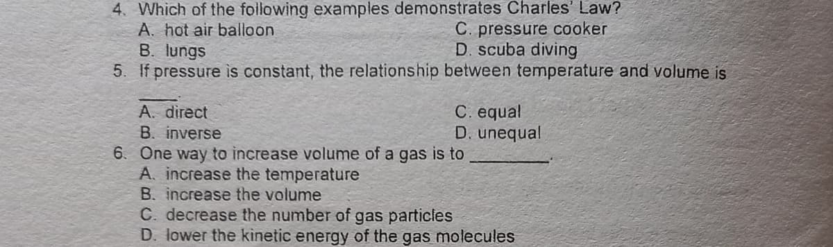 4. Which of the foillowing examples demonstrates Charles' Law?
A. hot air balloon
B. lungs
5. If pressure is constant, the relationship between temperature and volume is
C. pressure cooker
D. scuba diving
C. equal
D. unequal
A. direct
B. inverse
6. One way to increase volume of a gas is to
A. increase the temperature
B. increase the volume
C. decrease the number of gas particles
D. lower the kinetic energy of the gas molecules
