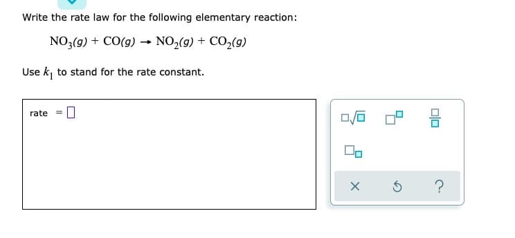 Write the rate law for the following elementary reaction:
NO3(g) + CO(g) → NO₂(g) + CO₂(g)
-
Use k₁ to stand for the rate constant.
rate =
0
0/0
00
X
010
?