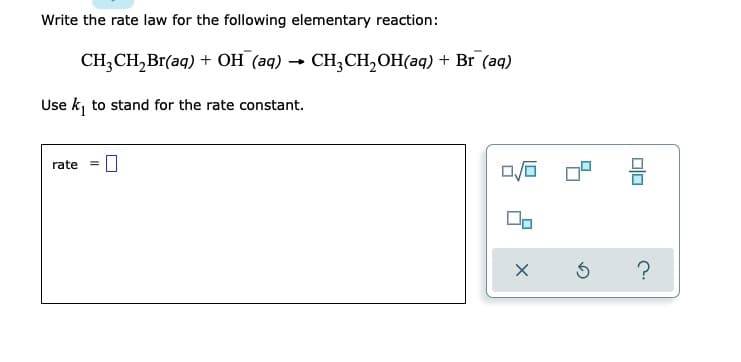 Write the rate law for the following elementary reaction:
CH3CH₂Br(aq) + OH (aq) → CH3CH₂OH(aq) + Br (aq)
Use k₁ to stand for the rate constant.
rate
0/0
X
5
00
?