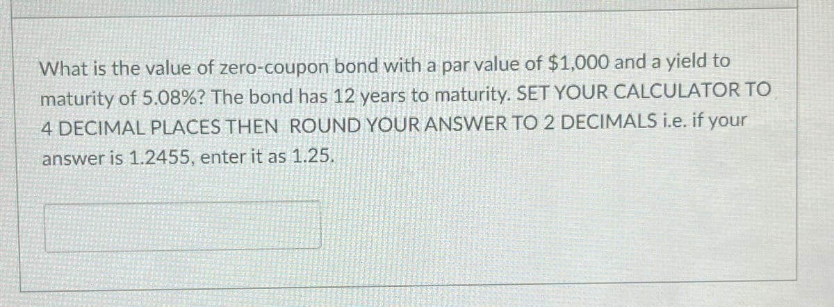 What is the value of zero-coupon bond with a par value of $1,000 and a yield to
maturity of 5.08%? The bond has 12 years to maturity. SET YOUR CALCULATOR TO
4 DECIMAL PLACES THEN ROUND YOUR ANSWER TO 2 DECIMALS i.e. if your
answer is 1.2455, enter it as 1.25.