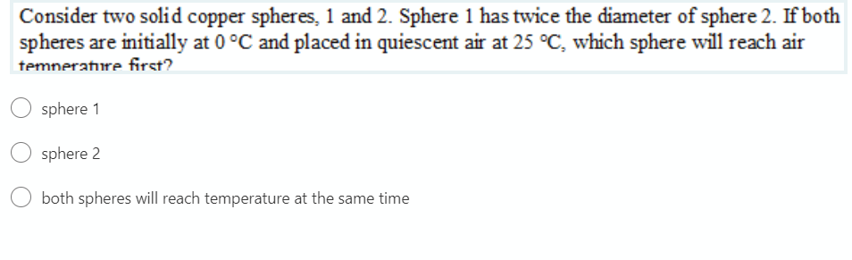 Consider two solid copper spheres, 1 and 2. Sphere 1 has twice the diameter of sphere 2. If both
spheres are initially at 0 °C and placed in quiescent air at 25 °C, which sphere will reach air
temnerature first?.
sphere 1
sphere 2
both spheres will reach temperature at the same time
