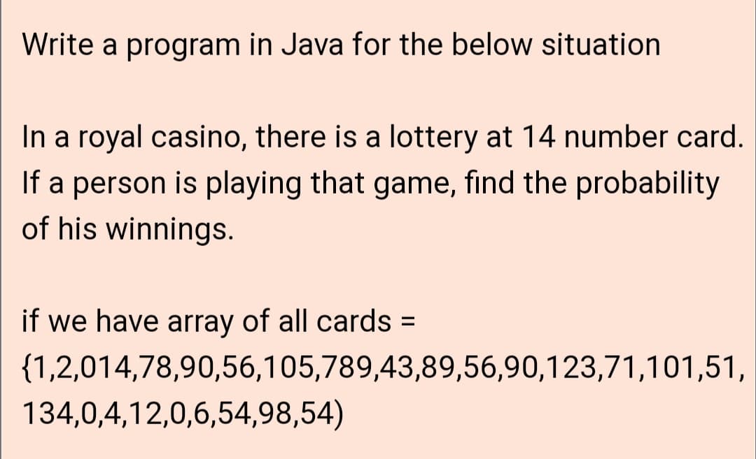 Write a program in Java for the below situation
In a royal casino, there is a lottery at 14 number card.
If a person is playing that game, find the probability
of his winnings.
if we have array of all cards =
%3D
{1,2,014,78,90,56,105,789,43,89,56,90,123,71,101,51,
134,0,4,12,0,6,54,98,54)
