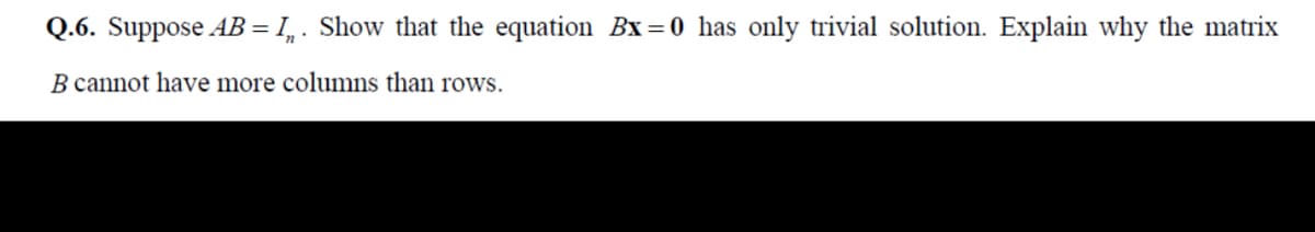 Q.6. Suppose AB = I, . Show that the equation Bx=0 has only trivial solution. Explain why the matrix
%3D
B cannot have more columns than rows.
