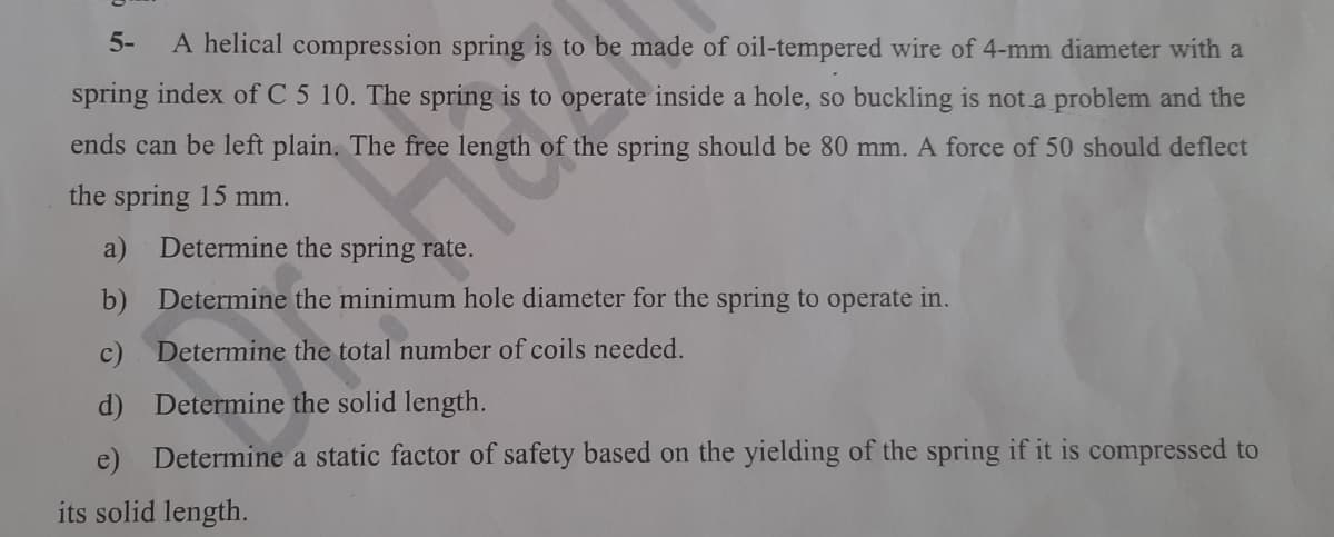 5- A helical compression spring is to be made of oil-tempered wire of 4-mm diameter with a
spring index of C 5 10. The spring is to operate inside a hole, so buckling is not a problem and the
ends can be left plain. The free length of the spring should be 80 mm. A force of 50 should deflect
the spring 15 mm.
9th of
Determine the spring rate.
b) Determine the minimum hole diameter for the spring to operate in.
c)
Determine the total number of coils needed.
d)
Determine the solid length.
e) Determine a static factor of safety based on the yielding of the spring if it is compressed to
its solid length.
