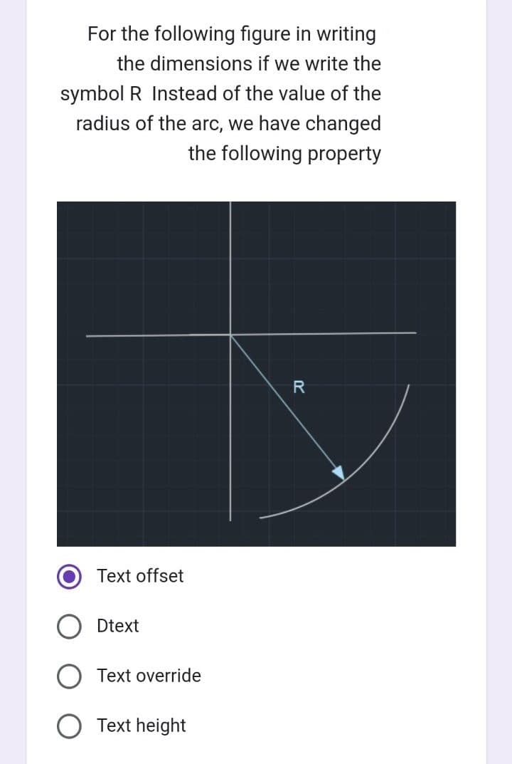 For the following figure in writing
the dimensions if we write the
symbol R Instead of the value of the
radius of the arc, we have changed
the following property
Text offset
Dtext
Text override
Text height
R