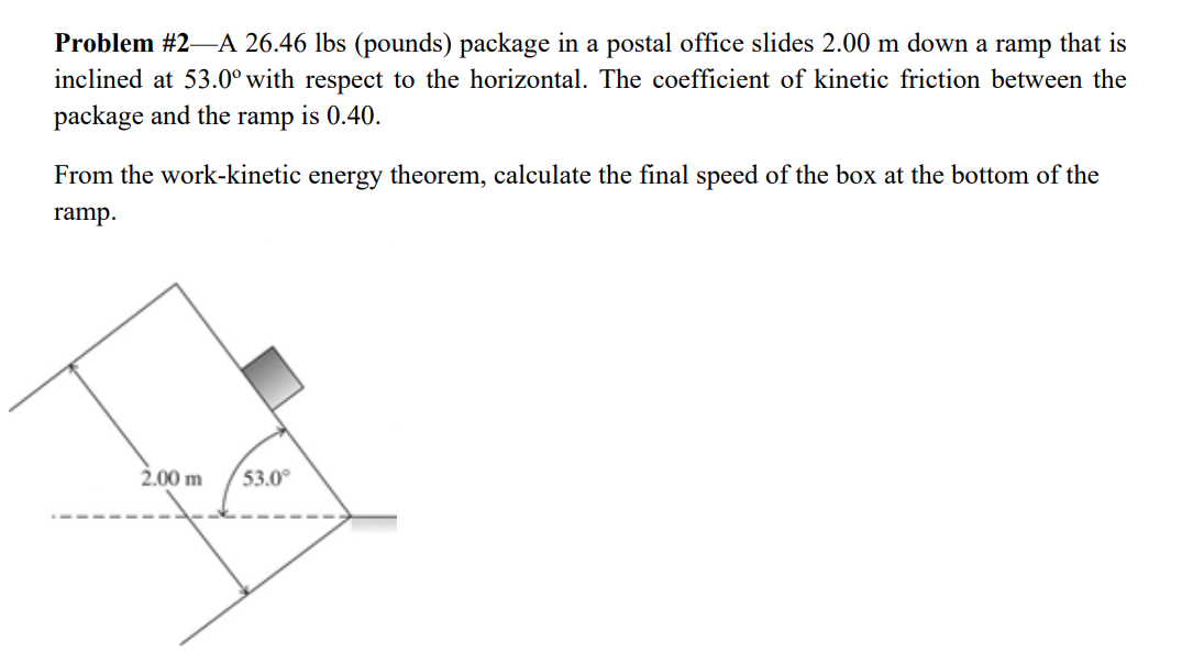 Problem #2–A 26.46 lbs (pounds) package in a postal office slides 2.00 m down a ramp that is
inclined at 53.0° with respect to the horizontal. The coefficient of kinetic friction between the
package and the
ramp
is 0.40.
From the work-kinetic energy theorem, calculate the final speed of the box at the bottom of the
ramp.
2.00 m
53.0°
