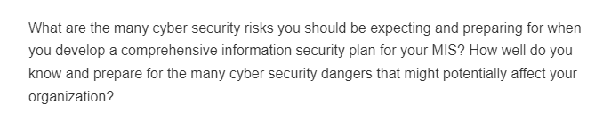 What are the many cyber security risks you should be expecting and preparing for when
you develop a comprehensive information security plan for your MIS? How well do you
know and prepare for the many cyber security dangers that might potentially affect your
organization?