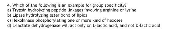4. Which of the following is an example for group specificity?
a) Trypsin hydrolyzing peptide linkages involving arginine or lysine
b) Lipase hydrolyzing ester bond of lipids
c) Hexokinase phosphorylating one or more kind of hexoses
d) L-lactate dehydrogenase will act only on L-lactic acid, and not D-lactic acid

