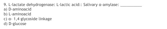 9. L-lactate dehydrogenase: L-lactic acid:: Salivary a-amylase:
a) D-aminoacid
b) L-aminoacid
c) a- 1,4 glycoside linkage
d) D-glucose
