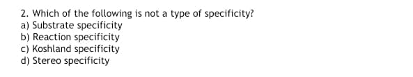 2. Which of the following is not a type of specificity?
a) Substrate specificity
b) Reaction specificity
c) Koshland specificity
d) Stereo specificity
