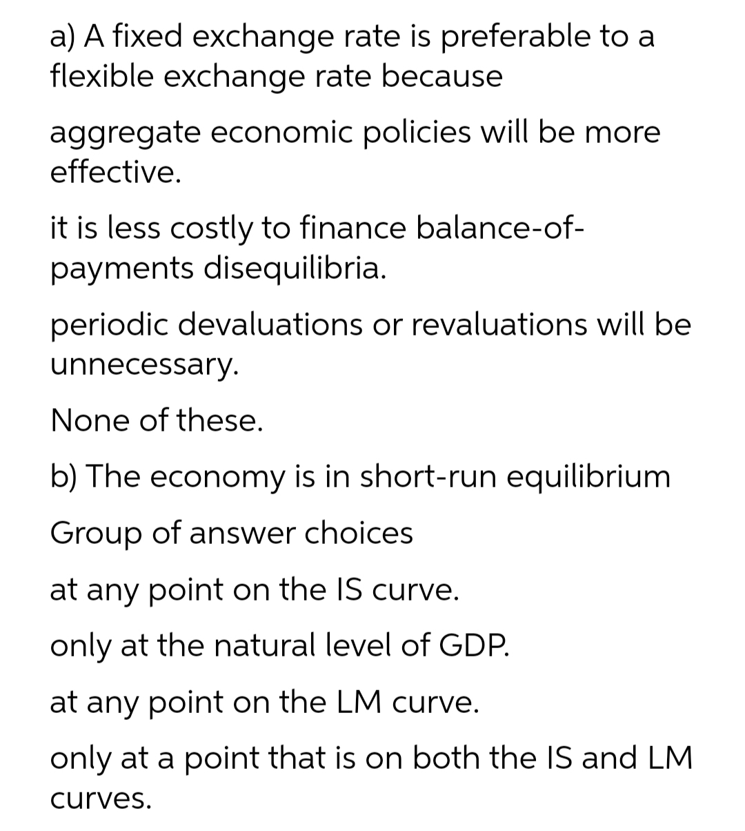 a) A fixed exchange rate is preferable to a
flexible exchange rate because
aggregate economic policies will be more
effective.
it is less costly to finance balance-of-
payments disequilibria.
periodic devaluations or revaluations will be
unnecessary.
None of these.
b) The economy is in short-run equilibrium
Group of answer choices
at any point on the IS curve.
only at the natural level of GDP.
at any point on the LM curve.
only at a point that is on both the IS and LM
curves.

