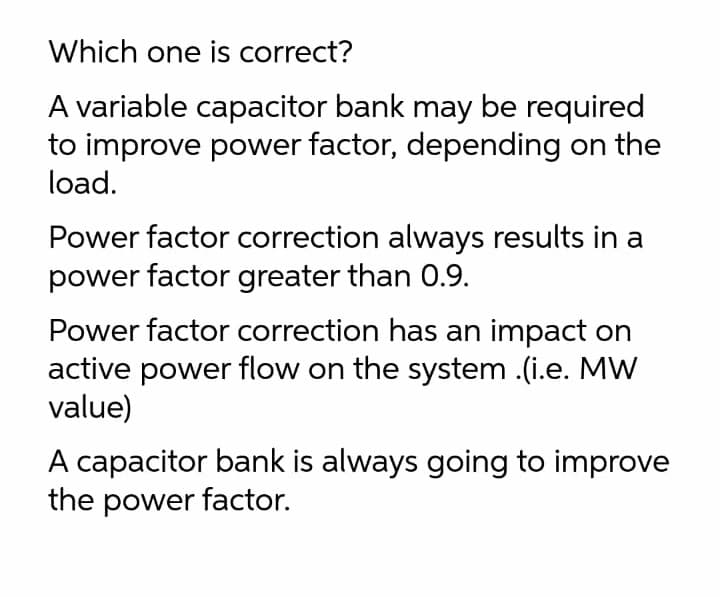 Which one is correct?
A variable capacitor bank may be required
to improve power factor, depending on the
load.
Power factor correction always results in a
power factor greater than 0.9.
Power factor correction has an impact on
active power flow on the system .(i.e. MW
value)
A capacitor bank is always going to improve
the power factor.
