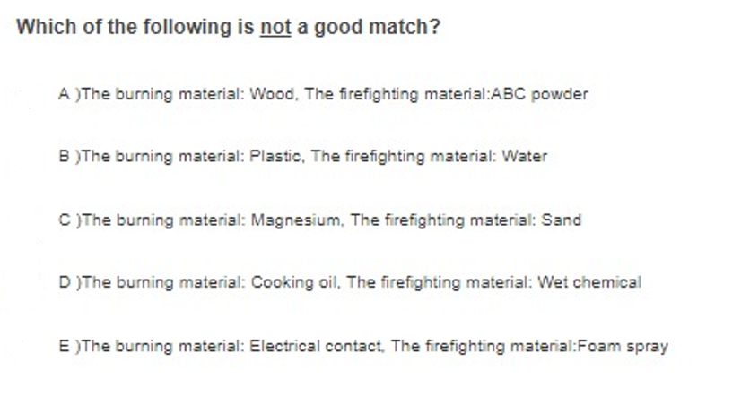 Which of the following is not a good match?
A )The burning material: Wood, The firefighting material:ABC powder
B )The burning material: Plastic, The firefighting material: Water
C )The burning material: Magnesium, The firefighting material: Sand
D )The burning material: Cooking oil, The firefighting material: Wet chemical
E )The burning material: Electrical contact, The firefighting material:Foam spray
