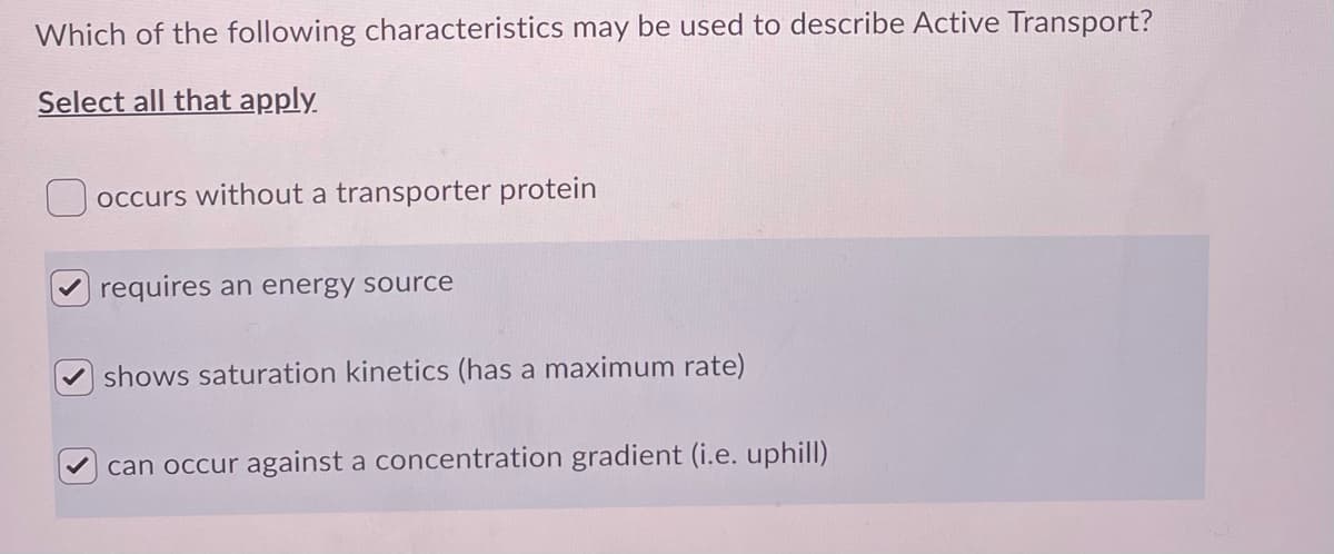 Which of the following characteristics may be used to describe Active Transport?
Select all that apply.
occurs without a transporter protein
requires an energy source
shows saturation kinetics (has a maximum rate)
can occur against a concentration gradient (i.e. uphill)
