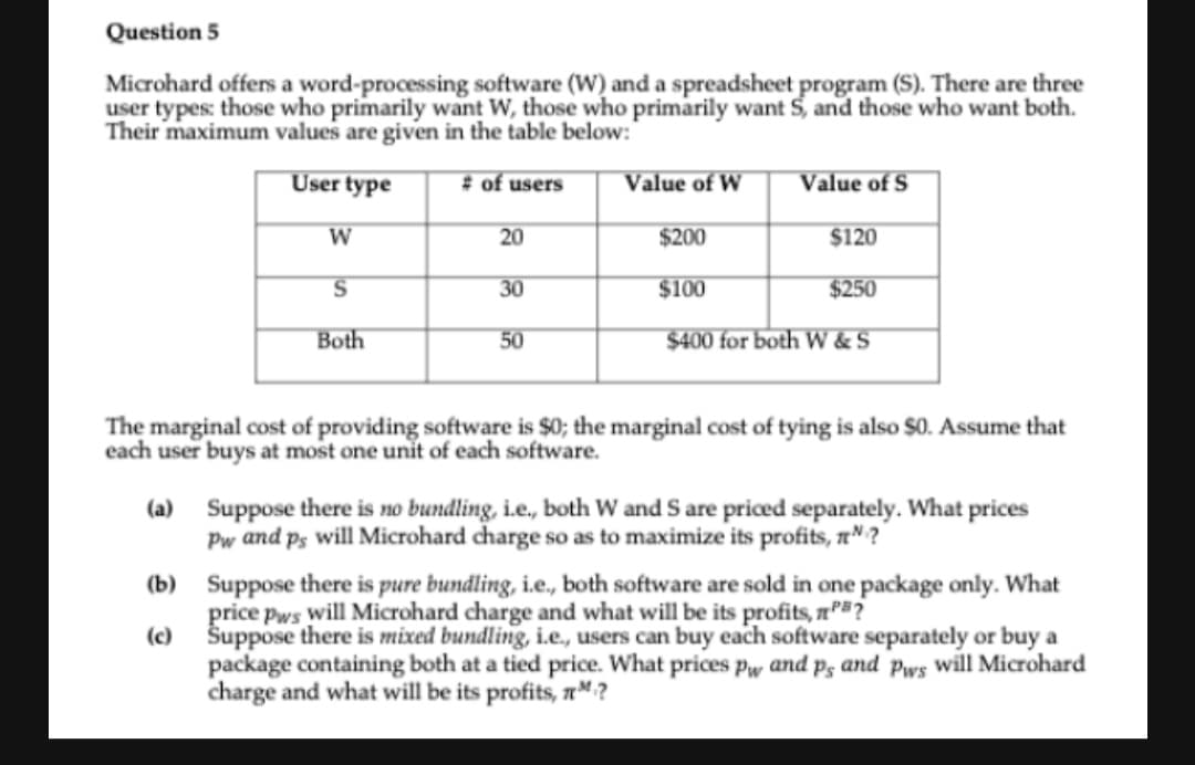Question 5
Microhard offers a word-processing software (W) and a spreadsheet program (S). There are three
user types: those who primarily want W, those who primarily want S, and those who want both.
Their maximum values are given in the table below:"
User type
# of users
Value of W
Value of S
W
20
$200
$120
30
$100
$250
Both
50
$400 for both W & S
The marginal cost of providing software is $0; the marginal cost of tying is also $0. Assume that
each user buys at most one unit of each software.
(a) Suppose there is no bundling, i.e, both W and S are priced separately. What prices
Pw and ps will Microhard charge so as to maximize its profits, n" ?
(b) Suppose there is pure bundling, i.e., both software are sold in one package only. What
price pws will Microhard charge and what will be its profits, aP#?
(c)
Šuppose there is mixed bundling, i.e., users can buy each software separately or buy a
package containing both at a tied price. What prices pw and p3 and Pws will Microhard
charge and what will be its profits, n™?

