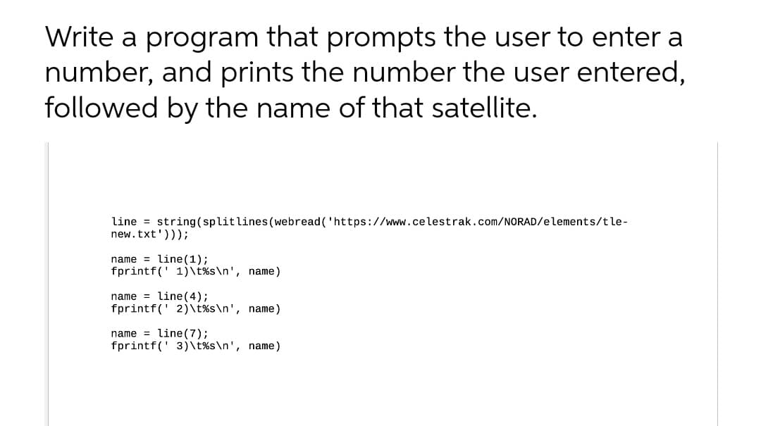 Write a program that prompts the user to enter a
number, and prints the number the user entered,
followed by the name of that satellite.
line = string(splitlines (webread('https://www.celestrak.com/NORAD/elements/tle-
new.txt')));
name = line (1);
fprintf(' 1)\t%s\n', name)
name = line (4);
fprintf(' 2)\t%s\n', name)
name = line(7);
fprintf(' 3)\t%s\n', name)
