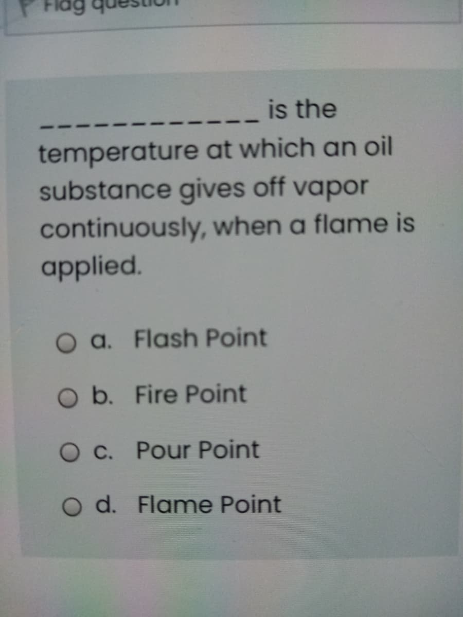 is the
temperature at which an oil
substance gives off vapor
continuously, when a flame is
applied.
O a. Flash Point
Ob. Fire Point
O C. Pour Point
O d. Flame Point
