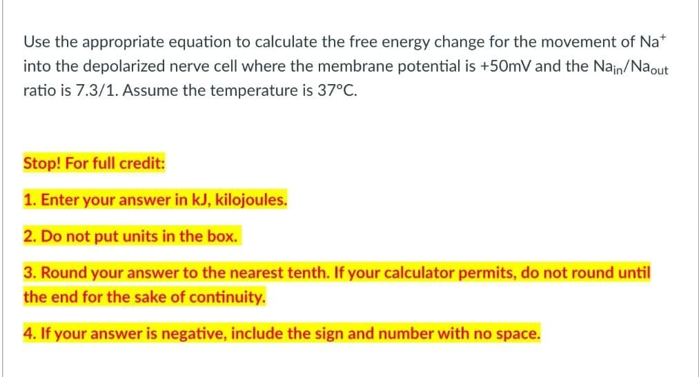 Use the appropriate equation to calculate the free energy change for the movement of Nat
into the depolarized nerve cell where the membrane potential is +50mV and the Nain/Naout
ratio is 7.3/1. Assume the temperature is 37°C.
Stop! For full credit:
1. Enter your answer in kJ, kilojoules.
2. Do not put units in the box.
3. Round your answer to the nearest tenth. If your calculator permits, do not round until
the end for the sake of continuity.
4. If your answer is negative, include the sign and number with no space.