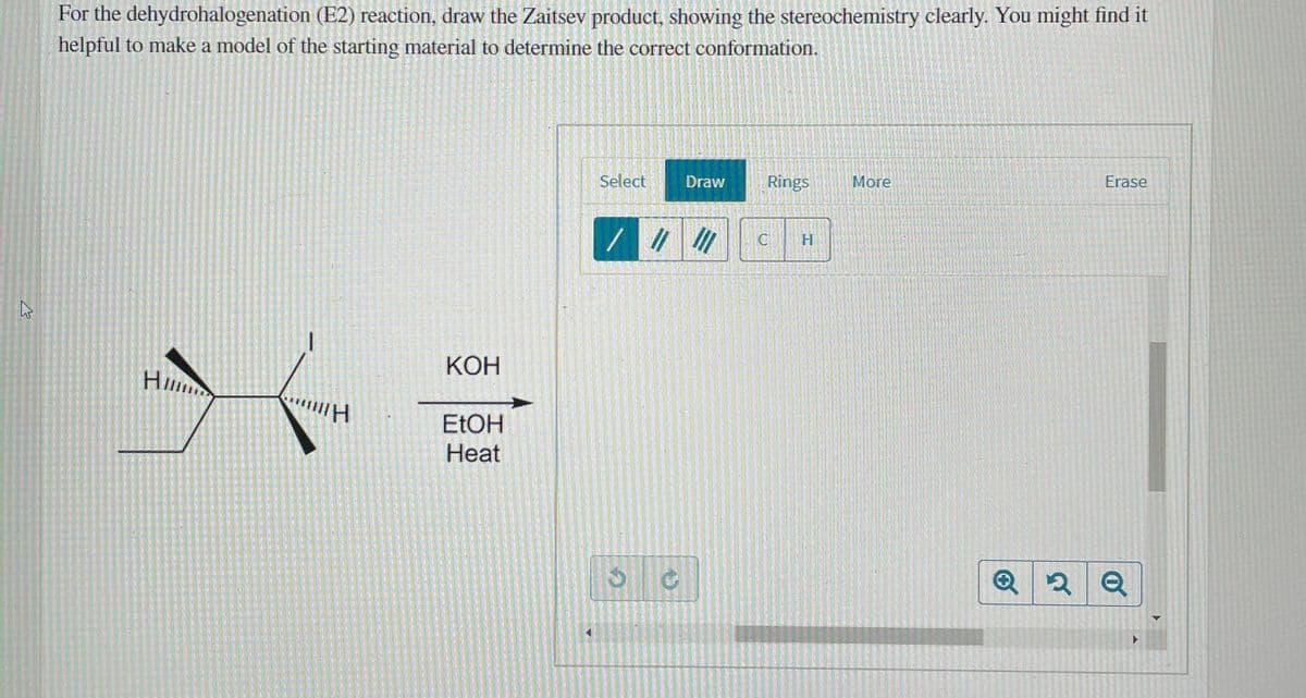 For the dehydrohalogenation (E2) reaction, draw the Zaitsev product, showing the stereochemistry clearly. You might find it
helpful to make a model of the starting material to determine the correct conformation.
Select
Draw
Rings
More
Erase
КОН
Hi
ELOH
Heat

