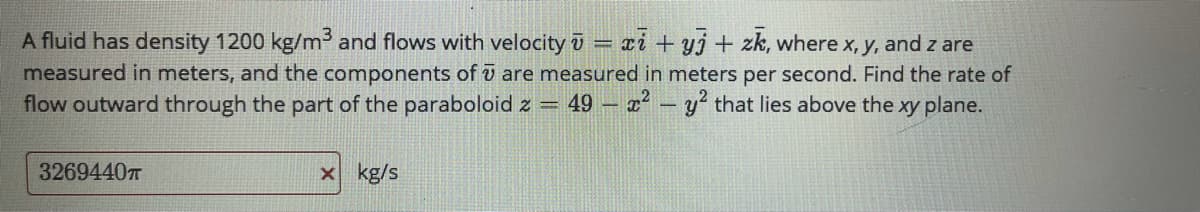 A fluid has density 1200 kg/m³ and flows with velocity i
measured in meters, and the components of o are measured in meters per second. Find the rate of
flow outward through the part of the paraboloid z = 49 – x - y' that lies above the xy plane.
xi + yj + zk, where x, y, and z are
3269440T
x kg/s
