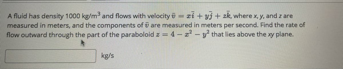 A fluid has density 1000 kg/m3 and flows with velocity ū = xi + yj + zk, where x, y, and z are
measured in meters, and the components of ū are measured in meters per second. Find the rate of
flow outward through the part of the paraboloid z = 4 – x² – y that lies above the xy plane.
kg/s
