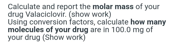 Calculate and report the molar mass of your
drug Valaciclovir. (show work)
Using conversion factors, calculate how many
molecules of your drug are in 100.0 mg of
your drug (Show work)
