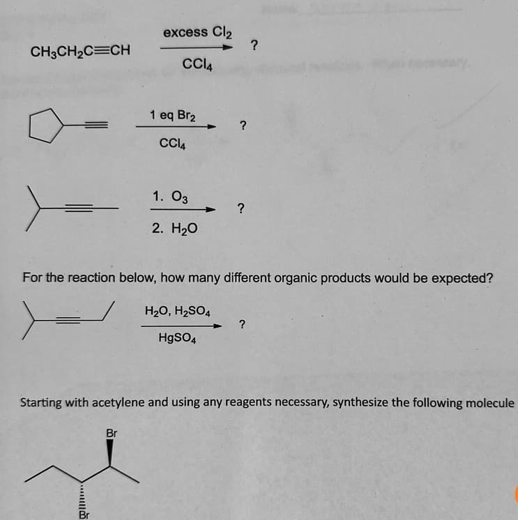 CH3CH2C=CH
excess Cl2
CCl4
1 eq Br2
CCl4
?
1. 03
?
2. H₂O
?
For the reaction below, how many different organic products would be expected?
H₂O, H2SO4
HgSO4
?
Starting with acetylene and using any reagents necessary, synthesize the following molecule
Br
الله
Br