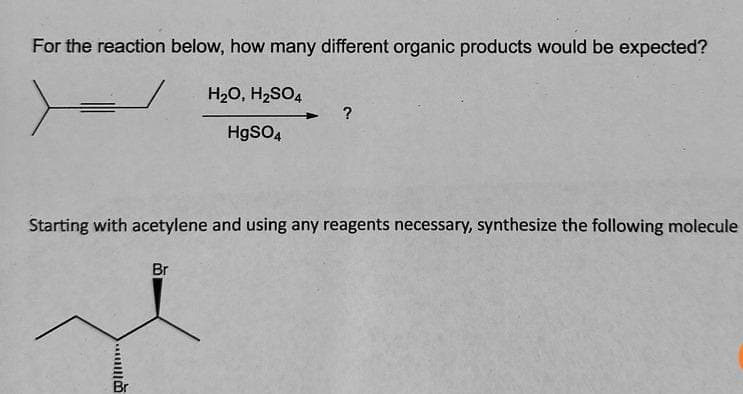 For the reaction below, how many different organic products would be expected?
H₂O, H2SO4
?
HgSO4
Starting with acetylene and using any reagents necessary, synthesize the following molecule
Br
Br