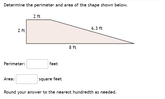 Determine the perimeter and area of the shape shown below.
2 ft
6.3 ft
2 ft
8 ft
Perimeter:
feet
Area:
square feet
Round your answer to the nearest hundredth as needed.
