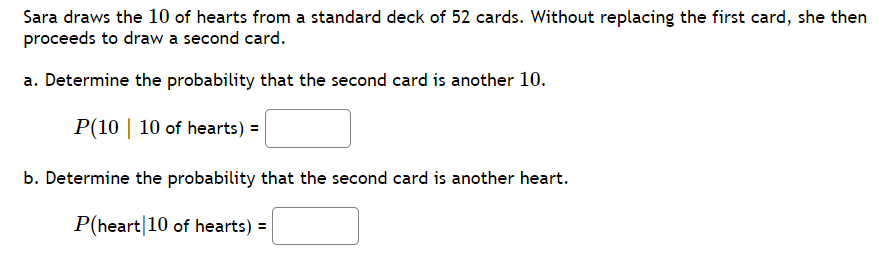 Sara draws the 10 of hearts from a standard deck of 52 cards. Without replacing the first card, she then
proceeds to draw a second card.
a. Determine the probability that the second card is another 10.
P(10 | 10 of hearts) =
b. Determine the probability that the second card is another heart.
P(heart 10 of hearts) =
