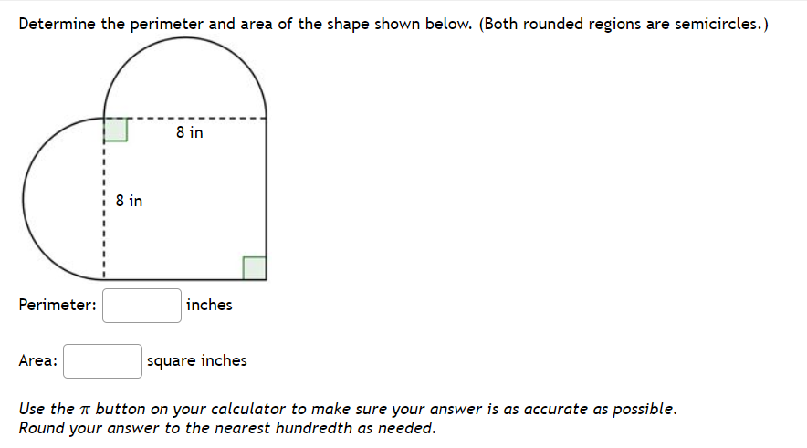 Determine the perimeter and area of the shape shown below. (Both rounded regions are semicircles.)
8 in
8 in
Perimeter:
inches
Area:
square inches
Use the T button on your calculator to make sure your answer is as accurate as possible.
Round your answer to the nearest hundredth as needed.
