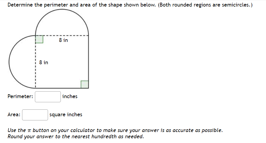 Determine the perimeter and area of the shape shown below. (Both rounded regions are semicircles.)
8 in
8 in
Perimeter:
inches
Area:
square inches
Use the n button on your calculator to make sure your answer is as accurate as possible.
Round your answer to the nearest hundredth as needed.

