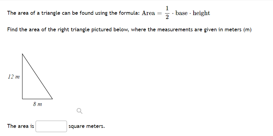 1
· base · height
2
The area of a triangle can be found using the formula: Area =
Find the area of the right triangle pictured below, where the measurements are given in meters (m)
12 m
8 m
The area is
square meters.
