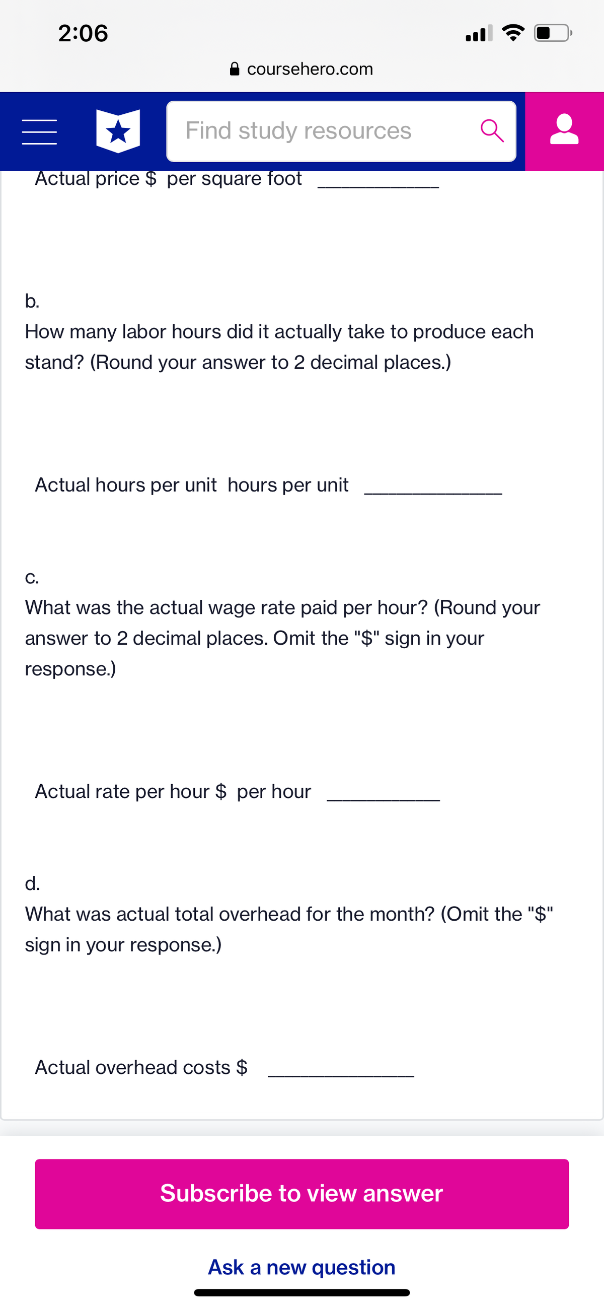 2:06
coursehero.com
Find study resources
Actual price $ per square foot
b.
How many labor hours did it actually take to produce each
stand? (Round your answer to 2 decimal places.)
Actual hours per unit hours per unit
C.
What was the actual wage rate paid per hour? (Round your
answer to 2 decimal places. Omit the "$" sign in your
response.)
Actual rate per hour $ per hour
d.
What was actual total overhead for the month? (Omit the "$"
sign in your response.)
Actual overhead costs $
Subscribe to view answer
Ask a new question
