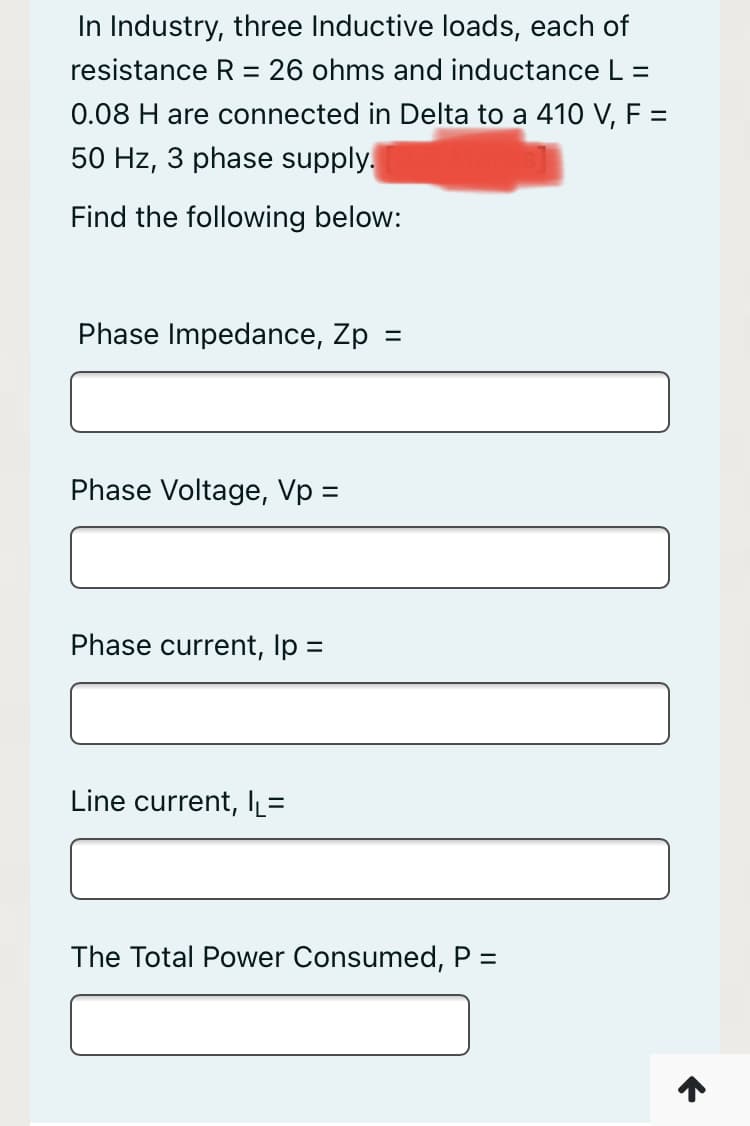 In Industry, three Inductive loads, each of
resistance R = 26 ohms and inductance L =
0.08 H are connected in Delta to a 410 V, F =
50 Hz, 3 phase supply.
Find the following below:
Phase Impedance, Zp =
Phase Voltage, Vp =
Phase current, Ip =
Line current, IL=
The Total Power Consumed, P =
