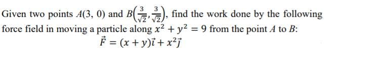 3
Given two points A(3, 0) and B ), find the work done by the following
force field in moving a particle along x2 + y2 = 9 from the point A to B:
F = (x + y)i + x²j
