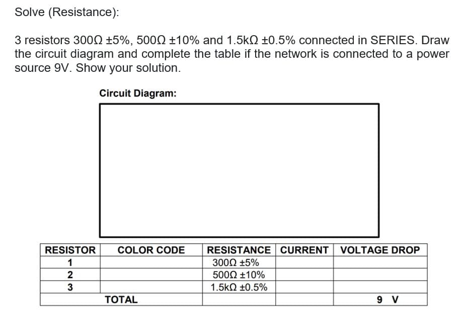 Solve (Resistance):
3 resistors 3000 +5%, 500Q +10% and 1.5kQ +0.5% connected in SERIES. Draw
the circuit diagram and complete the table if the network is connected to a power
source 9V. Show your solution.
Circuit Diagram:
RESISTANCE CURRENT VOLTAGE DROP
3000 +5%
RESISTOR
COLOR CODE
2
5000 ±10%
3
1.5kQ ±0.5%
ТОTAL
9 V
