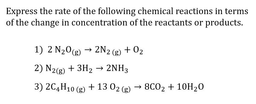 Express the rate of the following chemical reactions in terms
of the change in concentration of the reactants or products.
1) 2 N₂O(g) → 2N2 (g)
+0₂
2) N2(g) + 3H₂
2NH3
3) 2C4H10 (g) + 13 02 (g)
8CO2 + 10H₂0