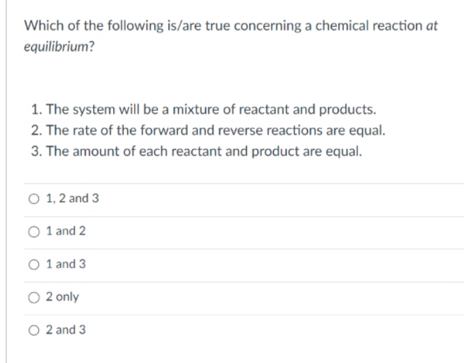 Which of the following is/are true concerning a chemical reaction at
equilibrium?
1. The system will be a mixture of reactant and products.
2. The rate of the forward and reverse reactions are equal.
3. The amount of each reactant and product are equal.
O 1, 2 and 3
O 1 and 2
O 1 and 3
O 2 only
O2 and 3