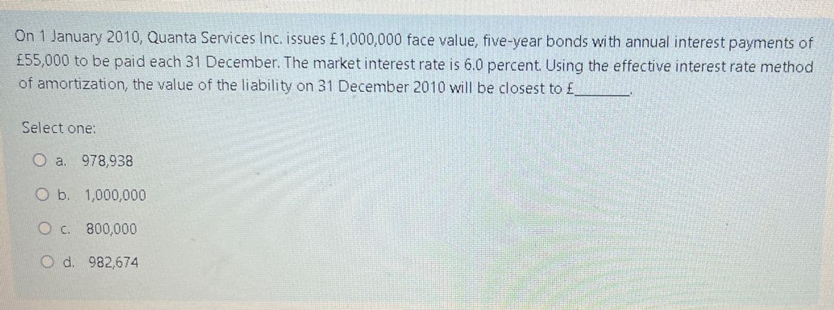 On 1 January 2010, Quanta Services Inc. issues £1,000,000 face value, five-year bonds with annual interest payments of
£55,000 to be paid each 31 December. The market interest rate is 6.0 percent. Using the effective interest rate method
of amortization, the value of the liability on 31 December 2010 will be closest to £
Select one:
a. 978,938
O b. 1,000,000
O c. 800,000
O d. 982,674