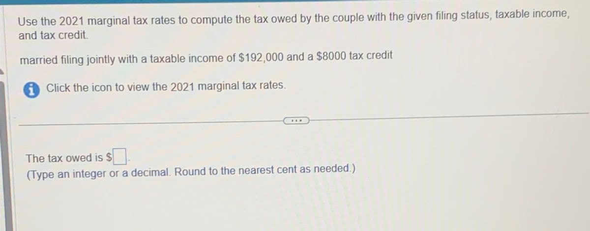 Use the 2021 marginal tax rates to compute the tax owed by the couple with the given filing status, taxable income,
and tax credit.
married filing jointly with a taxable income of $192,000 and a $8000 tax credit
Click the icon to view the 2021 marginal tax rates.
The tax owed is $
(Type an integer or a decimal. Round to the nearest cent as needed.)