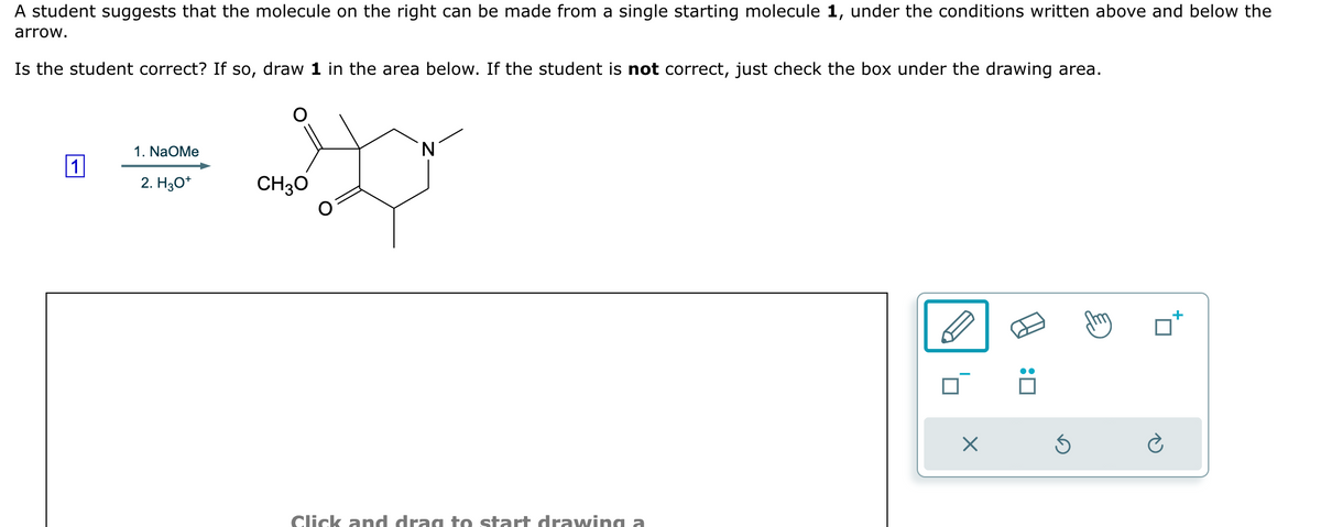 A student suggests that the molecule on the right can be made from a single starting molecule 1, under the conditions written above and below the
arrow.
Is the student correct? If so, draw 1 in the area below. If the student is not correct, just check the box under the drawing area.
1. NaOMe
N
1
2. H3O+
CH3O
Click and drag to start drawing a
☑
:☐